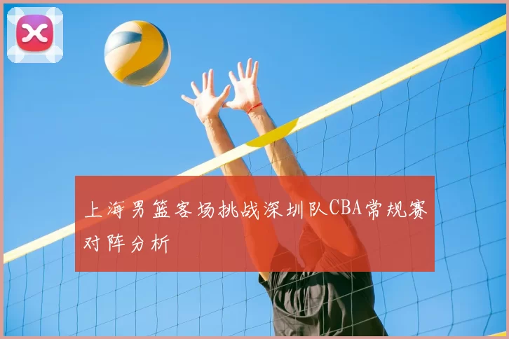 上海男篮客场挑战深圳队CBA常规赛对阵分析