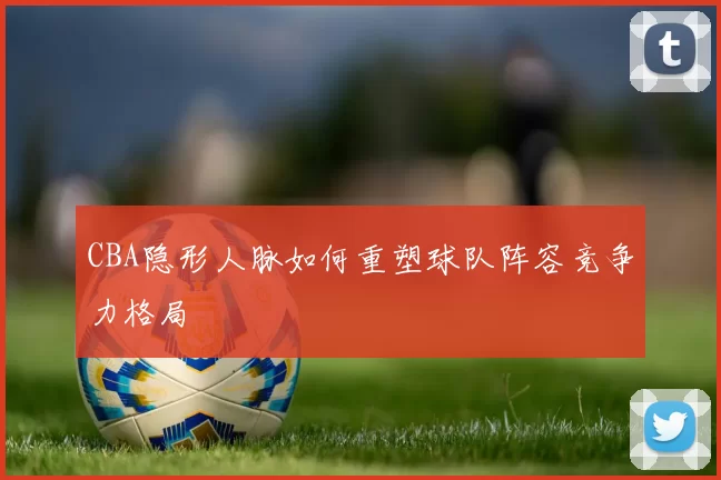 CBA隐形人脉如何重塑球队阵容竞争力格局