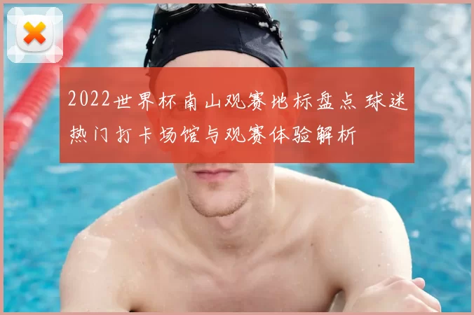 2022世界杯南山观赛地标盘点 球迷热门打卡场馆与观赛体验解析