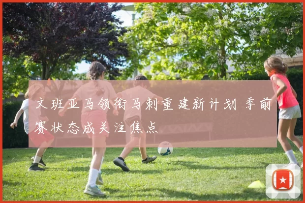文班亚马领衔马刺重建新计划 季前赛状态成关注焦点