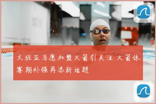 文班亚马愿加盟火箭引关注 火箭休赛期补强再添新话题