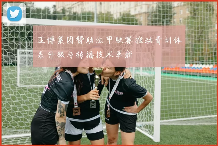 亚博集团赞助法甲联赛推动青训体系升级与转播技术革新