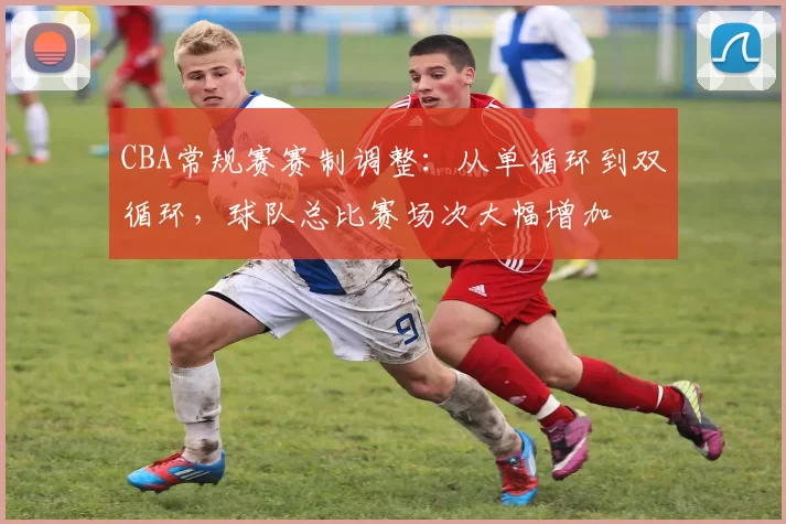 CBA常规赛赛制调整:从单循环到双循环,球队总比赛场次大幅增加