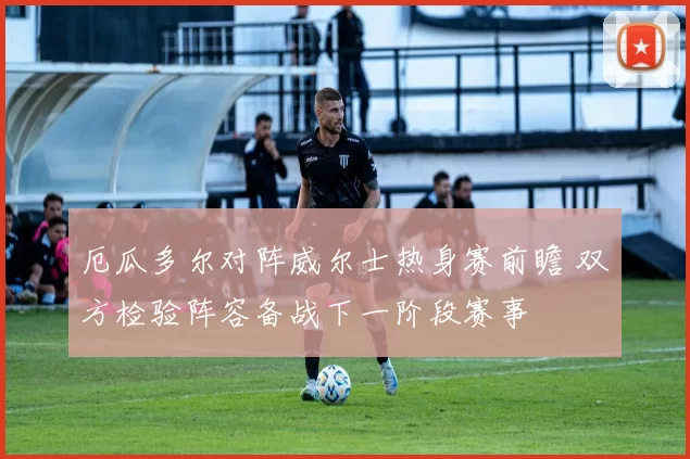 厄瓜多尔对阵威尔士热身赛前瞻 双方检验阵容备战下一阶段赛事