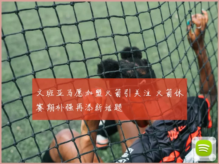 文班亚马愿加盟火箭引关注 火箭休赛期补强再添新话题