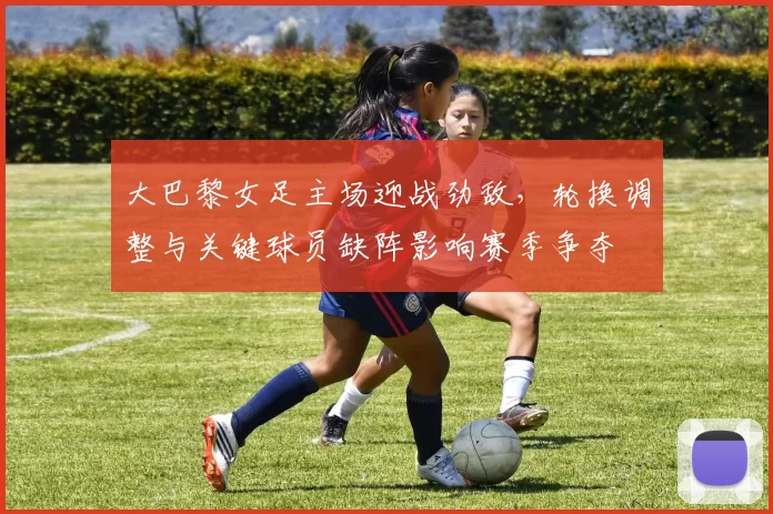 大巴黎女足主场迎战劲敌，轮换调整与关键球员缺阵影响赛季争夺