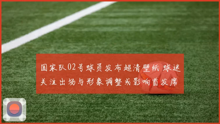 国家队02号球员发布超清壁纸 球迷关注出场与形象调整或影响首发席位