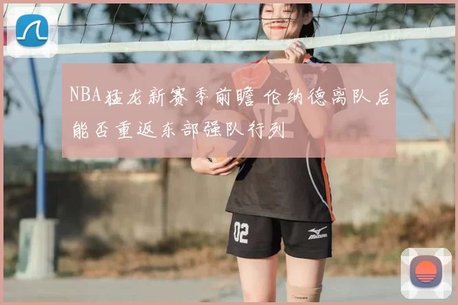 NBA猛龙新赛季前瞻 伦纳德离队后能否重返东部强队行列