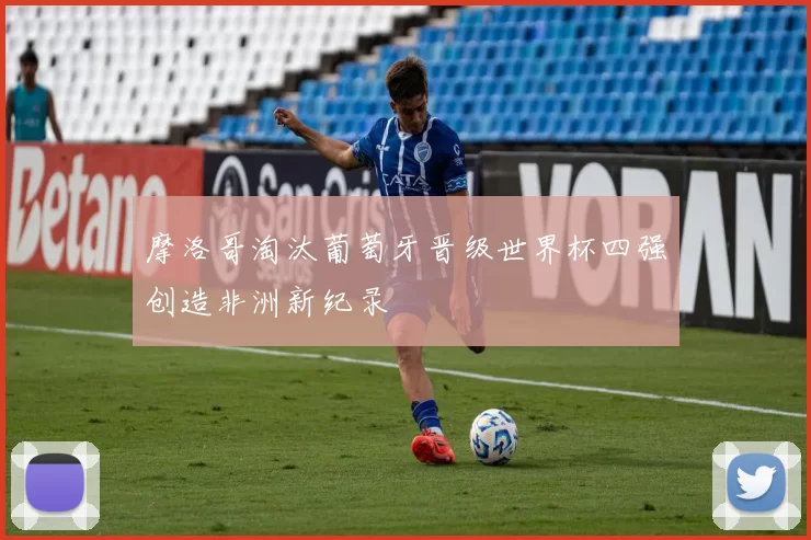 摩洛哥淘汰葡萄牙晋级世界杯四强创造非洲新纪录
