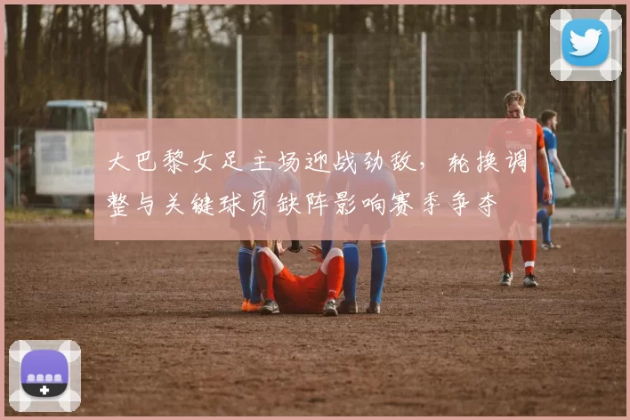 大巴黎女足主场迎战劲敌，轮换调整与关键球员缺阵影响赛季争夺