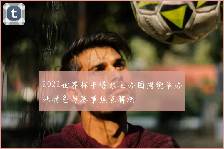 2022世界杯卡塔尔主办国揭晓举办地特色与赛事焦点解析