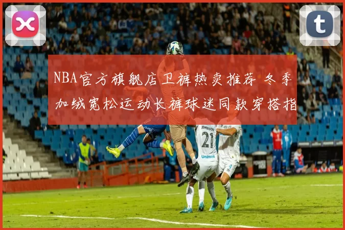 NBA官方旗舰店卫裤热卖推荐 冬季加绒宽松运动长裤球迷同款穿搭指南