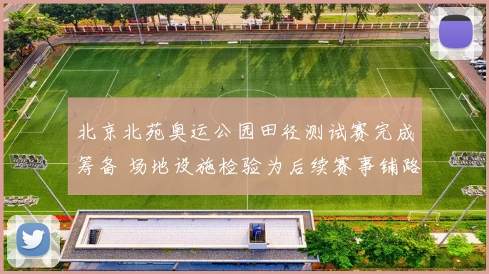 北京北苑奥运公园田径测试赛完成筹备 场地设施检验为后续赛事铺路