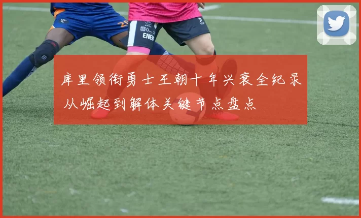 库里领衔勇士王朝十年兴衰全纪录 从崛起到解体关键节点盘点
