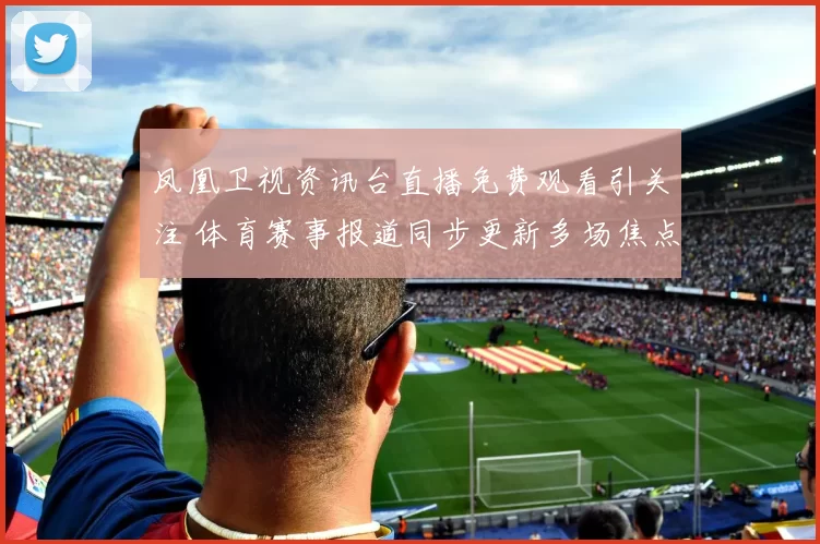 凤凰卫视资讯台直播免费观看引关注 体育赛事报道同步更新多场焦点对决