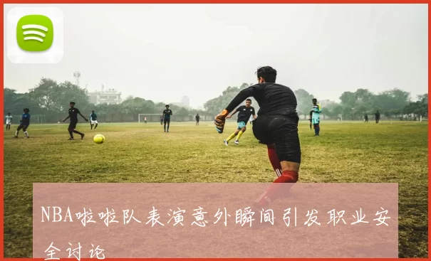 NBA啦啦队表演意外瞬间引发职业安全讨论