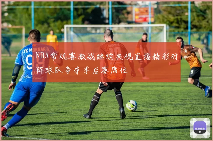 NBA常规赛激战继续央视直播精彩对阵球队争夺季后赛席位