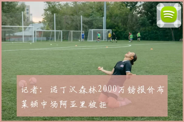 记者:诺丁汉森林2000万镑报价布莱顿中场阿亚里被拒