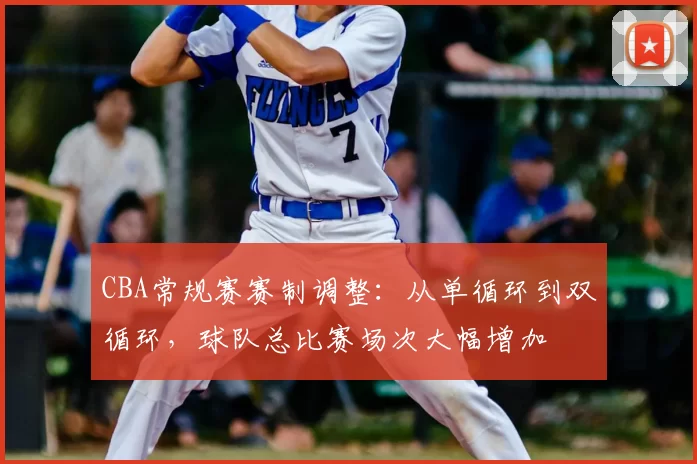 CBA常规赛赛制调整:从单循环到双循环,球队总比赛场次大幅增加