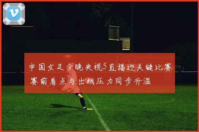 中国女足今晚央视5直播迎关键比赛 赛前看点与出线压力同步升温