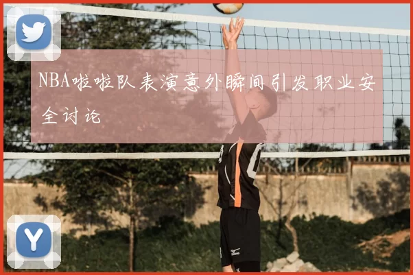 NBA啦啦队表演意外瞬间引发职业安全讨论