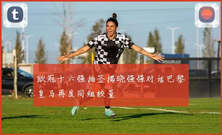 欧冠十六强抽签揭晓强强对话巴黎皇马再度同组较量