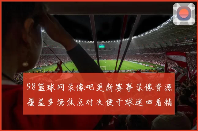 98篮球网录像吧更新赛事录像资源覆盖多场焦点对决便于球迷回看精彩镜头