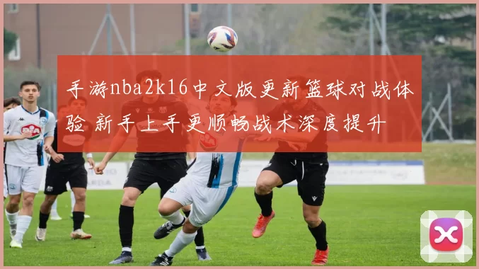 手游nba2k16中文版更新篮球对战体验 新手上手更顺畅战术深度提升