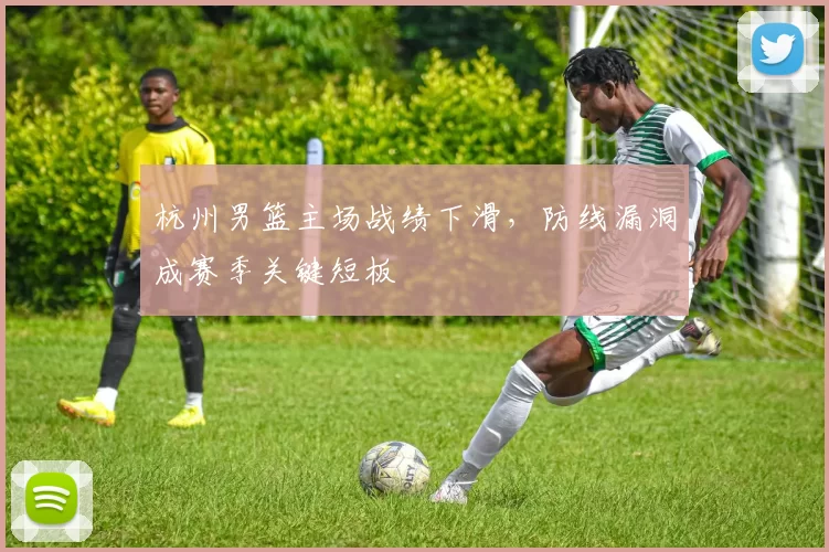 杭州男篮主场战绩下滑，防线漏洞成赛季关键短板