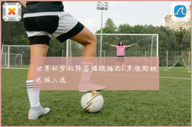 世界杯梦幻阵容揭晓梅西C罗领衔姆巴佩入选