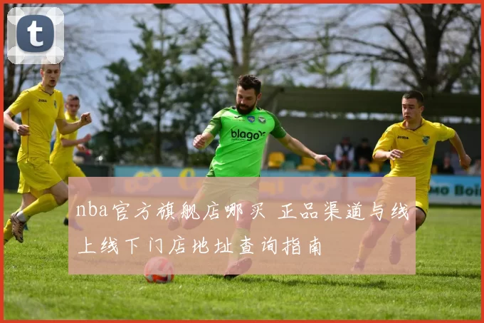 nba官方旗舰店哪买 正品渠道与线上线下门店地址查询指南