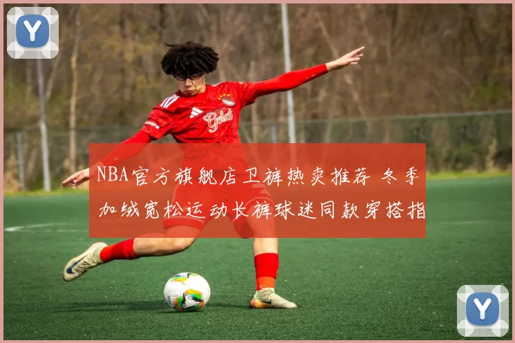 NBA官方旗舰店卫裤热卖推荐 冬季加绒宽松运动长裤球迷同款穿搭指南