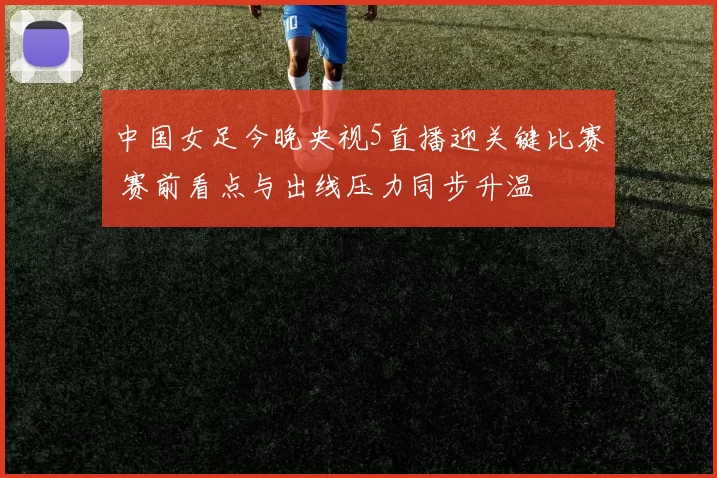 中国女足今晚央视5直播迎关键比赛 赛前看点与出线压力同步升温