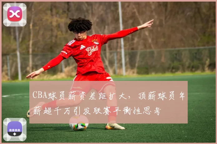 CBA球员薪资差距扩大，顶薪球员年薪超千万引发联赛平衡性思考