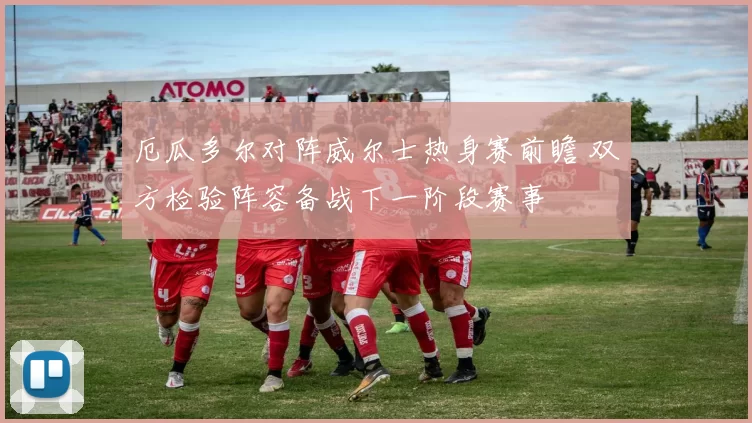 厄瓜多尔对阵威尔士热身赛前瞻 双方检验阵容备战下一阶段赛事