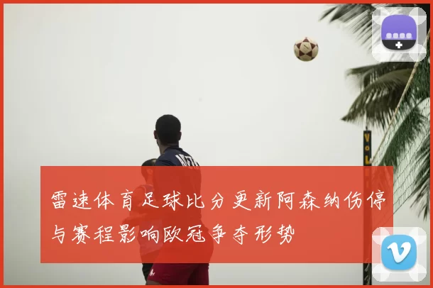 雷速体育足球比分更新阿森纳伤停与赛程影响欧冠争夺形势