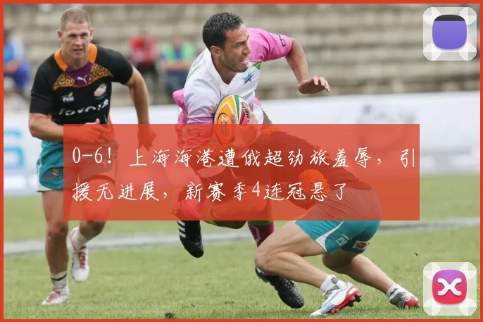 0-6！上海海港遭俄超劲旅羞辱，引援无进展，新赛季4连冠悬了