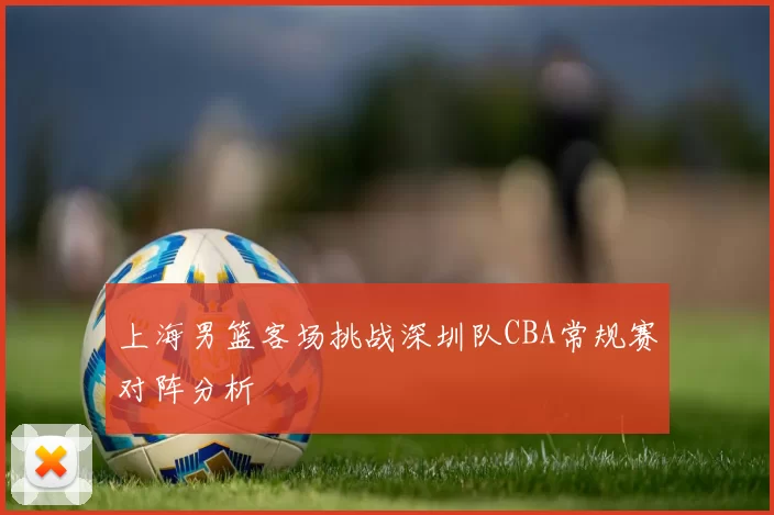 上海男篮客场挑战深圳队CBA常规赛对阵分析