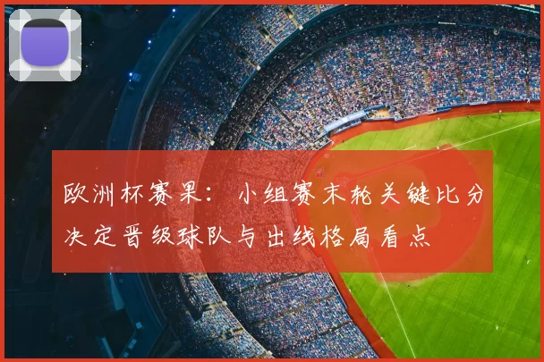 欧洲杯赛果：小组赛末轮关键比分决定晋级球队与出线格局看点