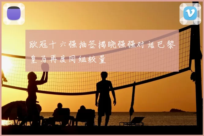 欧冠十六强抽签揭晓强强对话巴黎皇马再度同组较量