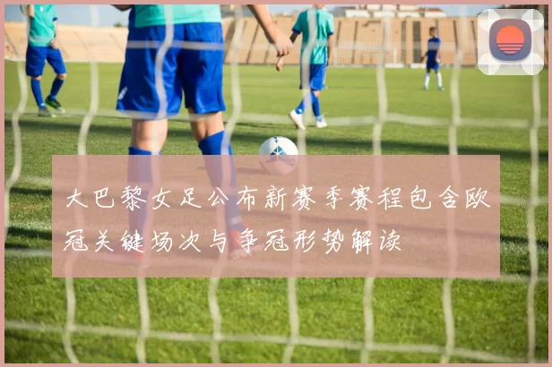 大巴黎女足公布新赛季赛程包含欧冠关键场次与争冠形势解读