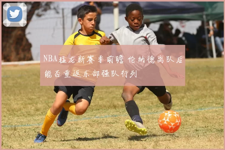 NBA猛龙新赛季前瞻 伦纳德离队后能否重返东部强队行列