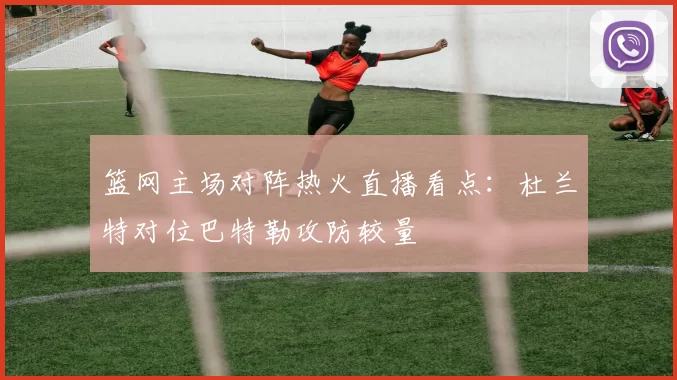 篮网主场对阵热火直播看点：杜兰特对位巴特勒攻防较量