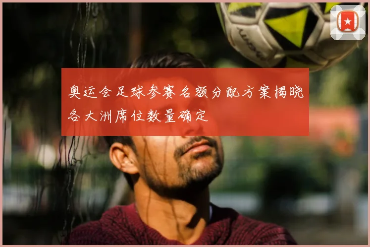 奥运会足球参赛名额分配方案揭晓各大洲席位数量确定
