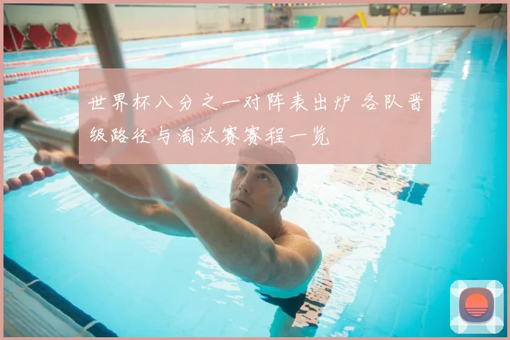 世界杯八分之一对阵表出炉 各队晋级路径与淘汰赛赛程一览