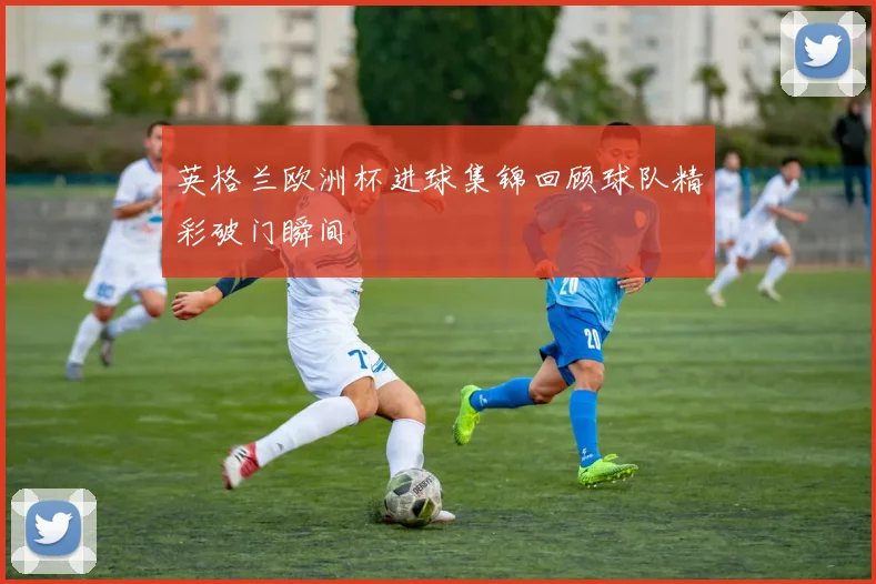 英格兰欧洲杯进球集锦回顾球队精彩破门瞬间