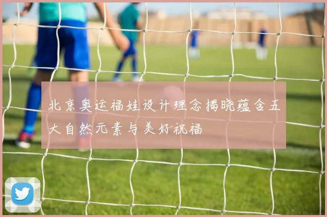 北京奥运福娃设计理念揭晓蕴含五大自然元素与美好祝福