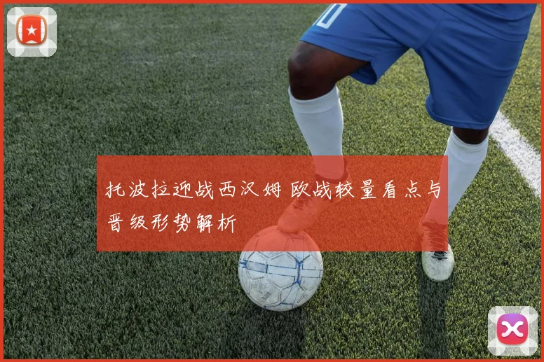 托波拉迎战西汉姆 欧战较量看点与晋级形势解析