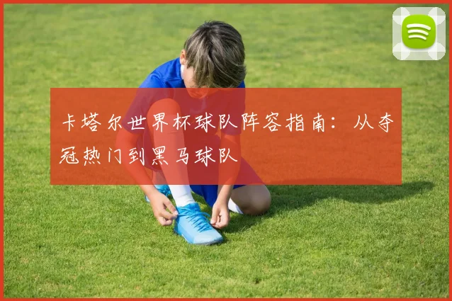 卡塔尔世界杯球队阵容指南：从夺冠热门到黑马球队