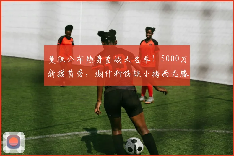 曼联公布热身首战大名单！5000万新援首秀，谢什科伤缺小梅西无缘